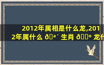 2012年属相是什么龙,2012年属什么 🪴 生肖 🐺 龙什么命